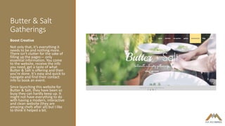 Butter & Salt
Gatherings
Boost Creative
Not only that, it’s everything it
needs to be and nothing more.
There isn’t clutter for the sake of
filling up the pages— only
essential information. You come
to the website, receive the info
you need, get a taste of what
Butter & Salt is offering and then
you’re done. It’s easy and quick to
navigate and find their contact
info to book an event.
Since launching this website for
Butter & Salt, they have been so
busy they can hardly keep up. It
might not have everything to do
with having a modern, interactive
and clean website (they are
amazing chefs after all) but I like
to think it helped a bit.
 