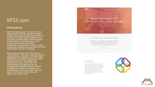 KPS3.com
KPS3 Marketing
We had several goals for our new site.
Most importantly we wanted to take a
quality over quantity approach with our
content, but still create a website that
would accurately reflect all of the work
we do and be a helpful resource for
prospective clients and future
employees. We wanted an easy-to-use,
responsive website that everyone at KPS3
would have a hand in building.
Every now and then it’s important to
“treat yo self,” and that’s exactly how we
redesigned our website. Last December,
KPS3 took the opportunity (and a solid
week) to focus on the vision and
development of a new KPS3.com.
Working from the ground up, we
completed all aspects of the site from
strategy and content to design and
development all in one week. Yes, one
week – all thanks to the love and
dedication of our crew.
 