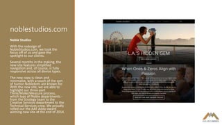 noblestudios.com
Noble Studios
With the redesign of
NobleStudios.com, we took the
focus off of us and gave the
spotlight to our clients.
Several months in the making, the
new site features simplified
navigation and, of course, is fully
responsive across all device types.
The new copy is clean and
minimalist, with a touch of the sort
of humor Noblebots are known for.
With the new site, we are able to
highlight our three-part
Think/Make/Measure process,
which taps all Noble departments -
from the Strategy team to the
Creative Services department to the
Technical Services crew. We proudly
rolled out the AAF Addy-award
winning new site at the end of 2014.
 