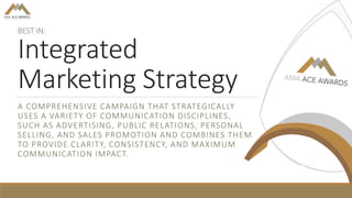 BEST IN:
Integrated
Marketing Strategy
A COMPREHENSIVE CAMPAIGN THAT STRATEGICALLY
USES A VARIETY OF COMMUNICATION DISCIPLINES,
SUCH AS ADVERTISING, PUBLIC RELATIONS, PERSONAL
SELLING, AND SALES PROMOTION AND COMBINES THEM
TO PROVIDE CLARITY, CONSISTENCY, AND MAXIMUM
COMMUNICATION IMPACT.
 