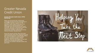 Greater Nevada
Credit Union
Greater Nevada Credit Union / KPS3
Marketing
When we launched the multimedia
campaign we focused the messaging on
how GNCU will be a partner to its
members each step of the way. From
digital to print and broadcast, the
campaign was distributed across multi
channels. We even used direct mail and
internal campaigns to garner the
excitement and the involvement of the
internal Greater Nevada team.
Since the launch of the client has seen
upward trends with their desired 16 to 44
year-old demographic. Specifically, GNCU
has seen increases in new member
accounts among members of this
audience. We are also happy to see that
GNCU has introduced three new
branches to northern Nevada within the
past year.
 