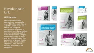 Nevada Health
Link
KPS3 Marketing
With the mixed-media
approach, we successfully
drove 20 million web visitors,
275,000+ callers to the call
center and filling out
appointment schedules. In
addition, the media campaign
exceeded projected goals in
every measurement category.
We are also happy to report
that key finding showed that
awareness of Nevada Health
Link and the healthcare law
improved - both were at
virtually zero prior to the
campaign.
 