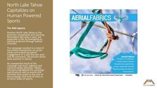 North Lake Tahoe
Capitalizes on
Human Powered
Sports
The Abbi Agency
Position North Lake Tahoe as the
premiere recreational and sporting
destination 365-days-a-year, but
especially in fall, by leveraging an
existing audience through owned
channels.
The campaign resulted in a total of
five million impressions on social
media and overall increased
engagement of 1,200 likes per post
and 26 comments, 90 percent which
were positive in nature.
An unexpected result of the
campaign was local, regional and
national media attention. Media
attention highlighted the campaign
specifically as well as events and
activities that spoke to the core of
the campaign and ease of entry in
to these styles of sports.
 