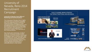 University of
Nevada, Reno 2014
Recruitment
Campaign
University of Nevada, Reno Office of
Marketing and Communications
The University of Nevada, Reno’s highly
successful 2014 recruitment campaign
was truly integrated from inception to
implementation. Building on a solid
messaging platform established by a new
Marketing Communications Road Map,
the University’s MarCom team branded
the institution and codified it in a
publication entitled “The Hallmarks of
the University Brand.”
The results were impressive. In Fall of
2014, the University enrolled 19,934
students, an all-time record. It welcomed
the brightest class of students ever, with
record GPAs, ACT scores, and SAT scores.
It welcomed the most National Merit
Scholars and Presidential Scholars in its
history. Equally important, 41% of
incoming freshman identified as
culturally diverse, a new record.
 