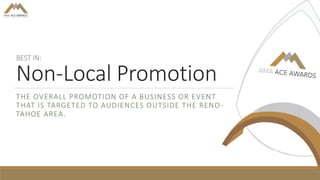 BEST IN:
Non-Local Promotion
THE OVERALL PROMOTION OF A BUSINESS OR EVENT
THAT IS TARGETED TO AUDIENCES OUTSIDE THE RENO-
TAHOE AREA.
 