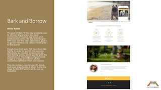 Bark and Borrow
White Rabbit
The goal of Bark 'N' Borrow's website was
to connect dog-owners to a local
community of trusted dog-lovers and
professional carers. We are launching an
APP soon and the site's alternative goal is
to garner interest and collect emails prior
to the launch.
People love their pets. We love them like
family. In order to launch this business
effectively we needed to demonstrate
that feeling online, which we did with the
cleanliness of the design and prominent
imagery of dogs and stories of the
connection between them and owners.
The site is clean, easy-to-use, it's social,
and most importantly..it's fun! It sets the
stage for the APP which will be just as
beautiful.
 