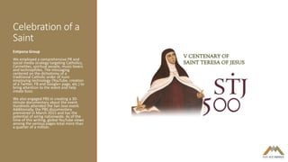 Celebration of a
Saint
Estipona Group
We employed a comprehensive PR and
social media strategy targeting Catholics,
Carmelites, spiritual people, music lovers
and technophiles. The messaging
centered on the dichotomy of a
traditional Catholic order of nuns
employing technology (YouTube, creation
of a Twitter, FB and Google+ page, etc.) to
bring attention to the event and help
create buzz.
We also engaged PBS in creating a 30-
minute documentary about the event.
Hundreds attended the San Jose event.
Additionally, the PBS documentary
premiered in March 2015 and has the
potential of airing nationwide. As of the
time of this writing, global YouTube views
among the various pages total more than
a quarter of a million.
 