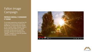 Fallon Image
Campaign
PATRICK MEDIA / CONSIDER
IT DONE
To increase awareness and portray the
image of Americana that still lives in
Nevada for a community just outside
of our market, Fallon, Nevada. Fallon's
family and rural make up is a good
reminder of who we are and, this
message will also be reaching some
"feeder" markets as a tool for possible
relocation to Nevada.
 