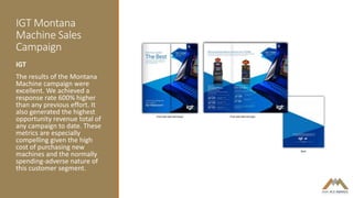 IGT Montana
Machine Sales
Campaign
IGT
The results of the Montana
Machine campaign were
excellent. We achieved a
response rate 600% higher
than any previous effort. It
also generated the highest
opportunity revenue total of
any campaign to date. These
metrics are especially
compelling given the high
cost of purchasing new
machines and the normally
spending-adverse nature of
this customer segment.
 