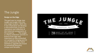 The Jungle
Design on the Edge
The goal was to merge Java
Jungle and Jungle Vino into
one single location. With this
it was imperative we develop
a new brand that is easy to
reproduce and reflective of
the historical components of
the property. The Jungle
is a Reno institution and the re
brand of the logo was
important as they embarked
on a property merging and 25
years of business the client
wanted to upgrade the brand
to something beautiful,
unique and versatile.
 