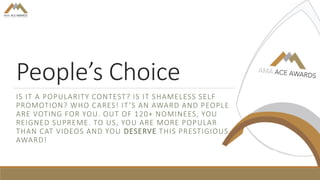 People’s Choice
IS IT A POPULARITY CONTEST? IS IT SHAMELESS SELF
PROMOTION? WHO CARES! IT’S AN AWARD AND PEOPLE
ARE VOTING FOR YOU. OUT OF 120+ NOMINEES, YOU
REIGNED SUPREME. TO US, YOU ARE MORE POPULAR
THAN CAT VIDEOS AND YOU DESERVE THIS PRESTIGIOUS
AWARD!
 