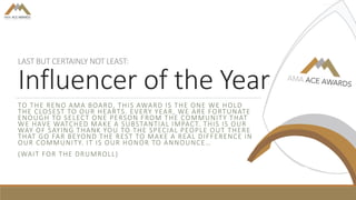 LAST BUT CERTAINLY NOT LEAST:
Influencer of the Year
TO THE RENO AMA BOARD, THIS AWARD IS THE ONE WE HOLD
THE CLOSEST TO OUR HEARTS. EVERY YEAR, WE ARE FORTUNATE
ENOUGH TO SELECT ONE PERSON FROM THE COMMUNITY THAT
WE HAVE WATCHED MAKE A SUBSTANTIAL IMPACT. THIS IS OUR
WAY OF SAYING THANK YOU TO THE SPECIAL PEOPLE OUT THERE
THAT GO FAR BEYOND THE REST TO MAKE A REAL DIFFERENCE IN
OUR COMMUNITY. IT IS OUR HONOR TO ANNOUNCE…
(WAIT FOR THE DRUMROLL)
 