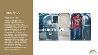 Reno eNVy
Design on the Edge
The rebrand began with an
updated logo mark that was
transferred into external and
internal signage. A full responsive
e-commerce website was built
with an updated look and feel.
Professional photography was
established at 4 locations and
over 20 local models were used
within the shoots. The goal was to
create a lifestyle brand that
appealed to a local and statewide
audience. The launch of the new
line included over 20 new open
sourced designs and an
assortment of styles. The launch
of the Battle Born line was the
kick off for the brand.
 