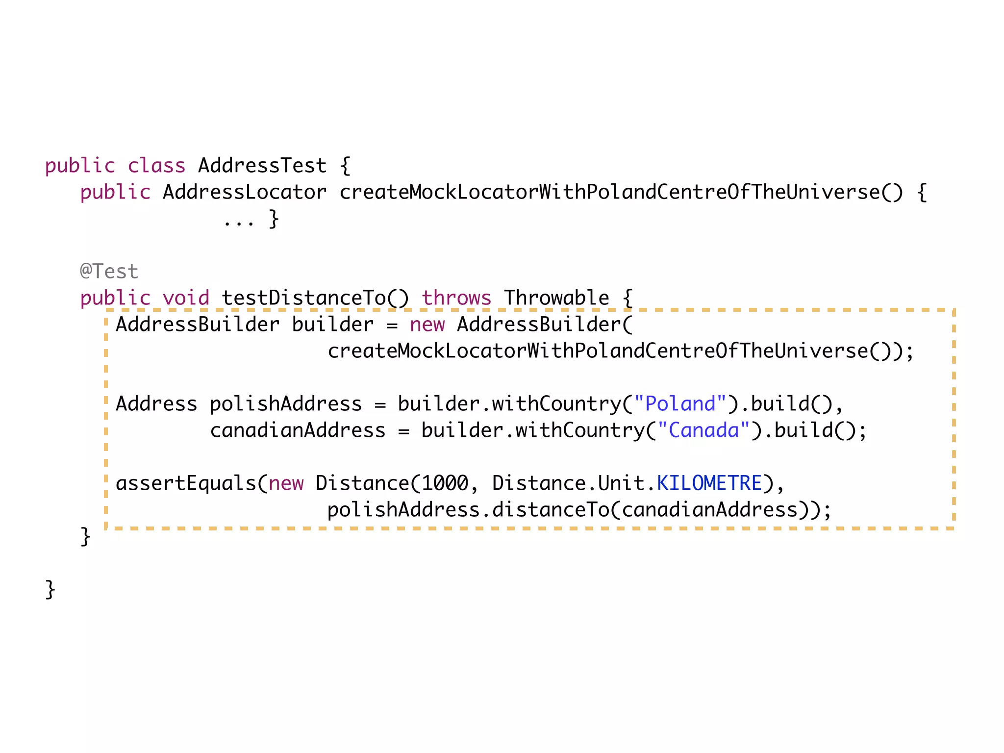 public class AddressTest {
public AddressLocator createMockLocatorWithPolandCentreOfTheUniverse() {
... }
@Test
public void testDistanceTo() throws Throwable {
AddressBuilder builder = new AddressBuilder(
createMockLocatorWithPolandCentreOfTheUniverse());
Address polishAddress = builder.withCountry("Poland").build(),
canadianAddress = builder.withCountry("Canada").build();
assertEquals(new Distance(1000, Distance.Unit.KILOMETRE),
polishAddress.distanceTo(canadianAddress));
}
}
 