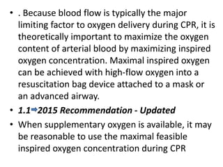 • . Because blood flow is typically the major
limiting factor to oxygen delivery during CPR, it is
theoretically important to maximize the oxygen
content of arterial blood by maximizing inspired
oxygen concentration. Maximal inspired oxygen
can be achieved with high-flow oxygen into a
resuscitation bag device attached to a mask or
an advanced airway.
• 1.1 2015 Recommendation - Updated
• When supplementary oxygen is available, it may
be reasonable to use the maximal feasible
inspired oxygen concentration during CPR
 