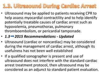 • Ultrasound may be applied to patients receiving CPR to
help assess myocardial contractility and to help identify
potentially treatable causes of cardiac arrest such as
hypovolemia, pneumothorax, pulmonary
thromboembolism, or pericardial tamponade.
• 1.3 2015 Recommendations - Updated
• Ultrasound (cardiac or noncardiac) may be considered
during the management of cardiac arrest, although its
usefulness has not been well established
• If a qualified sonographer is present and use of
ultrasound does not interfere with the standard cardiac
arrest treatment protocol, then ultrasound may be
considered as an adjunct to standard patient evaluation.
 