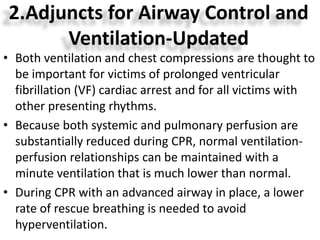 2.Adjuncts for Airway Control and
Ventilation-Updated
• Both ventilation and chest compressions are thought to
be important for victims of prolonged ventricular
fibrillation (VF) cardiac arrest and for all victims with
other presenting rhythms.
• Because both systemic and pulmonary perfusion are
substantially reduced during CPR, normal ventilation-
perfusion relationships can be maintained with a
minute ventilation that is much lower than normal.
• During CPR with an advanced airway in place, a lower
rate of rescue breathing is needed to avoid
hyperventilation.
 