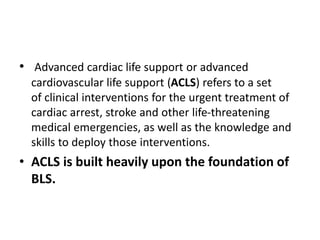 • Advanced cardiac life support or advanced
cardiovascular life support (ACLS) refers to a set
of clinical interventions for the urgent treatment of
cardiac arrest, stroke and other life-threatening
medical emergencies, as well as the knowledge and
skills to deploy those interventions.
• ACLS is built heavily upon the foundation of
BLS.
 