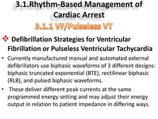 3.1.Rhythm-Based Management of
Cardiac Arrest
 Defibrillation Strategies for Ventricular
Fibrillation or Pulseless Ventricular Tachycardia
• Currently manufactured manual and automated external
defibrillators use biphasic waveforms of 3 different designs:
biphasic truncated exponential (BTE), rectilinear biphasic
(RLB), and pulsed biphasic waveforms.
• These deliver different peak currents at the same
programmed energy setting and may adjust their energy
output in relation to patient impedance in differing ways.
 