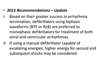 • 2015 Recommendations – Update
I. Based on their greater success in arrhythmia
termination, defibrillators using biphasic
waveforms (BTE or RLB) are preferred to
monophasic defibrillators for treatment of both
atrial and ventricular arrhythmias.
II. If using a manual defibrillator capable of
escalating energies, higher energy for second and
subsequent shocks may be considered.
 