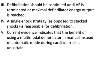 III. Defibrillation should be continued until VF is
terminated or maximal defibrillator energy output
is reached.
IV. A single-shock strategy (as opposed to stacked
shocks) is reasonable for defibrillation.
V. Current evidence indicates that the benefit of
using a multimodal defibrillator in manual instead
of automatic mode during cardiac arrest is
uncertain.
 