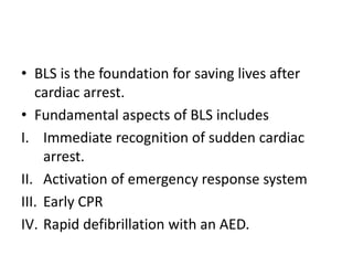 • BLS is the foundation for saving lives after
cardiac arrest.
• Fundamental aspects of BLS includes
I. Immediate recognition of sudden cardiac
arrest.
II. Activation of emergency response system
III. Early CPR
IV. Rapid defibrillation with an AED.
 