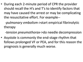 • During each 2-minute period of CPR the provider
should recall the H’s and T’s to identify factors that
may have caused the arrest or may be complicating
the resuscitative effort. For example--
-pulmonary embolism->start empirical fibrinolytic
therapy
-tension pneumothorax->do needle decompression
• Asystole is commonly the end-stage rhythm that
follows prolonged VF or PEA, and for this reason the
prognosis is generally much worse.
 