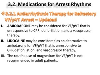 3.2. Medications for Arrest Rhythms
I. AMIODARONE may be considered for VF/pVT that is
unresponsive to CPR, defibrillation, and a vasopressor
therapy.
II. LIDOCAINE may be considered as an alternative to
amiodarone for VF/pVT that is unresponsive to
CPR,defibrillation, and vasopressor therapy.
III. The routine use of magnesium for VF/pVT is not
recommended in adult patients.
 