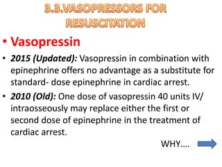 • Vasopressin
• 2015 (Updated): Vasopressin in combination with
epinephrine offers no advantage as a substitute for
standard- dose epinephrine in cardiac arrest.
• 2010 (Old): One dose of vasopressin 40 units IV/
intraosseously may replace either the first or
second dose of epinephrine in the treatment of
cardiac arrest.
WHY….
 