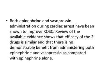 • Both epinephrine and vasopressin
administration during cardiac arrest have been
shown to improve ROSC. Review of the
available evidence shows that efficacy of the 2
drugs is similar and that there is no
demonstrable benefit from administering both
epinephrine and vasopressin as compared
with epinephrine alone.
 