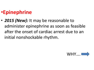 •Epinephrine
• 2015 (New): It may be reasonable to
administer epinephrine as soon as feasible
after the onset of cardiac arrest due to an
initial nonshockable rhythm.
WHY….
 