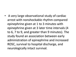 • A very large observational study of cardiac
arrest with nonshockable rhythm compared
epinephrine given at 1 to 3 minutes with
epinephrine given at 3 later time intervals (4
to 6, 7 to 9, and greater than 9 minutes). The
study found an association between early
administration of epinephrine and increased
ROSC, survival to hospital discharge, and
neurologically intact survival.
 