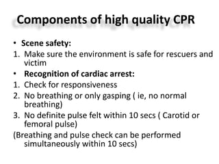 Components of high quality CPR
• Scene safety:
1. Make sure the environment is safe for rescuers and
victim
• Recognition of cardiac arrest:
1. Check for responsiveness
2. No breathing or only gasping ( ie, no normal
breathing)
3. No definite pulse felt within 10 secs ( Carotid or
femoral pulse)
(Breathing and pulse check can be performed
simultaneously within 10 secs)
 