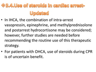 • In IHCA, the combination of intra-arrest
vasopressin, epinephrine, and methylprednisolone
and postarrest hydrocortisone may be considered;
however, further studies are needed before
recommending the routine use of this therapeutic
strategy.
• For patients with OHCA, use of steroids during CPR
is of uncertain benefit.
 
