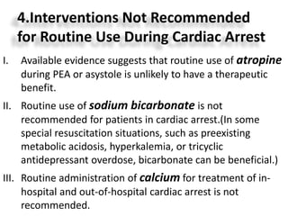 4.Interventions Not Recommended
for Routine Use During Cardiac Arrest
I. Available evidence suggests that routine use of atropine
during PEA or asystole is unlikely to have a therapeutic
benefit.
II. Routine use of sodium bicarbonate is not
recommended for patients in cardiac arrest.(In some
special resuscitation situations, such as preexisting
metabolic acidosis, hyperkalemia, or tricyclic
antidepressant overdose, bicarbonate can be beneficial.)
III. Routine administration of calcium for treatment of in-
hospital and out-of-hospital cardiac arrest is not
recommended.
 