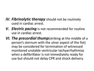 IV. Fibrinolytic therapy should not be routinely
used in cardiac arrest.
V. Electric pacing is not recommended for routine
use in cardiac arrest.
VI. The precordial thump(striking at the middle of a
person’s sternum with the ulnar aspect of the fist)
may be considered for termination of witnessed
monitored unstable ventricular tachyarrhythmias
when a defibrillator is not immediately ready for
use but should not delay CPR and shock delivery.
 