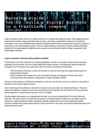 Page: 1
Large corporate Europe ranks not a single internet born or digital technology business. With digital disruptors
entering their markets, large corporates have to leap or risk being marginalised. However, for traditional
businesses, there is no straightforward derivation of digital implementation programmes as becoming digital is
a pervasive, not a technological change. I think for large traditional companies to digitise existing operating
models and innovate adjacent digital business requires a comprehensive digital change management that
builds digital versatility.
Large corporates in Europe lacking digital versatility
The European Top 100 companies by market capitalisation include not a single company whose business
originated on the internet, and not a single digital technology business. All companies listed amongst the
European Top 100 operate core businesses with one of the characteristics listed below:
- Core businesses that have a history of decades or centuries and they still supply physical goods or
people based services;
- Core businesses that supply their value proposition through an integrated vertical value chain;
- Core businesses that operate in oligopolistic or highly regulated markets.
These are characteristics of traditional companies. If you are one of these, then your industry is vulnerable to
disruption by an upstart digital business.
Some might argue that software or telecommunication service providers are “digital businesses”. However,
unless the software or telecom services are provided fully automatically over the internet, the core business
heavily depends on people-based services, and is not digital.
Creating digital businesses, as a management concept, is a new and essential skill, for every traditional
business. The basic idea is for traditional companies to embrace digital concepts such as digital customer
experience, digital operating models, developing digitally enabled products and innovating new digital
business models which grasp opportunities to serve customers in new ways and prevent digital disruptors from
capturing market share.
 