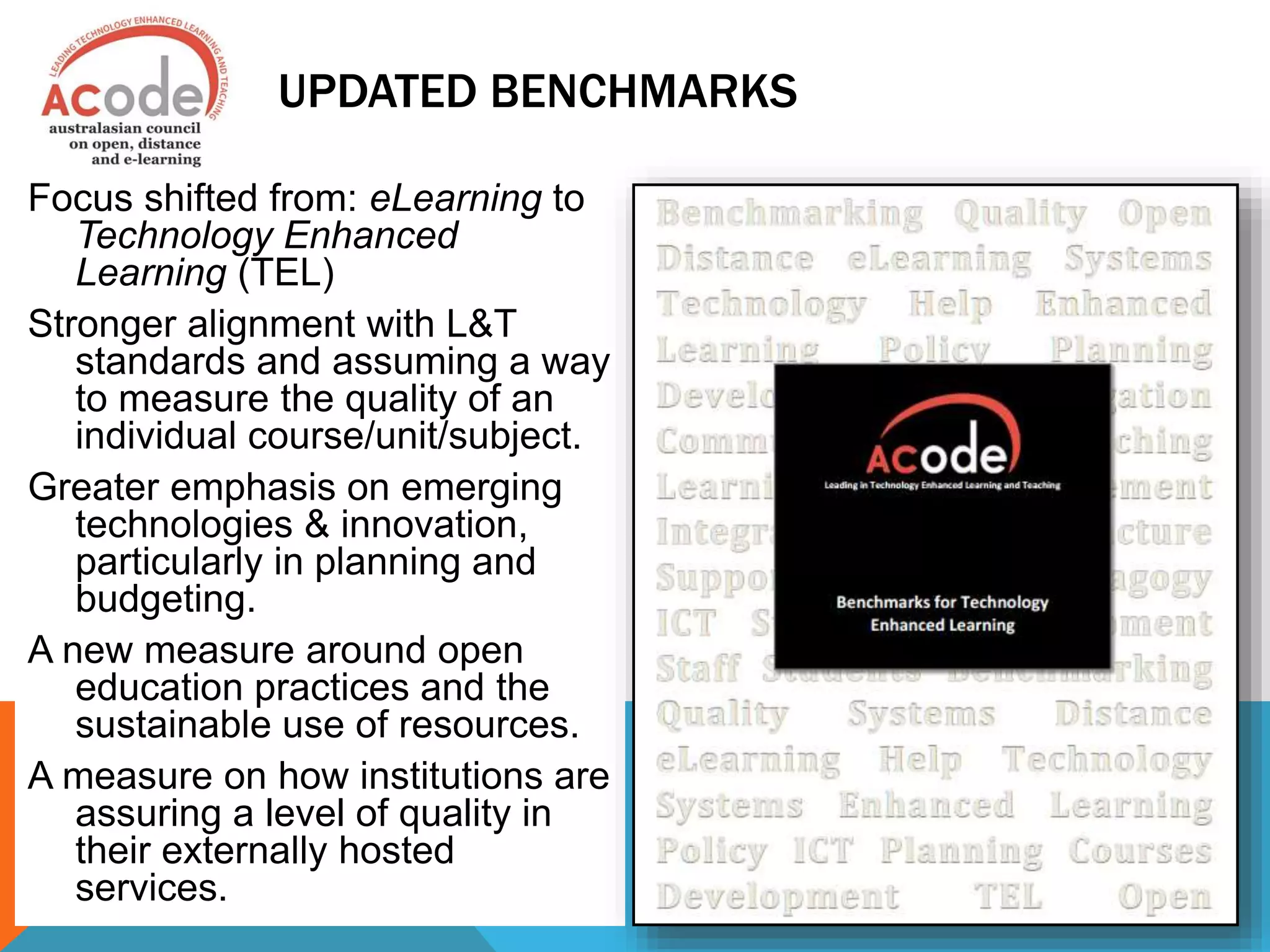 UPDATED BENCHMARKS
Focus shifted from: eLearning to
Technology Enhanced
Learning (TEL)
Stronger alignment with L&T
standards and assuming a way
to measure the quality of an
individual course/unit/subject.
Greater emphasis on emerging
technologies & innovation,
particularly in planning and
budgeting.
A new measure around open
education practices and the
sustainable use of resources.
A measure on how institutions are
assuring a level of quality in
their externally hosted
services.
 