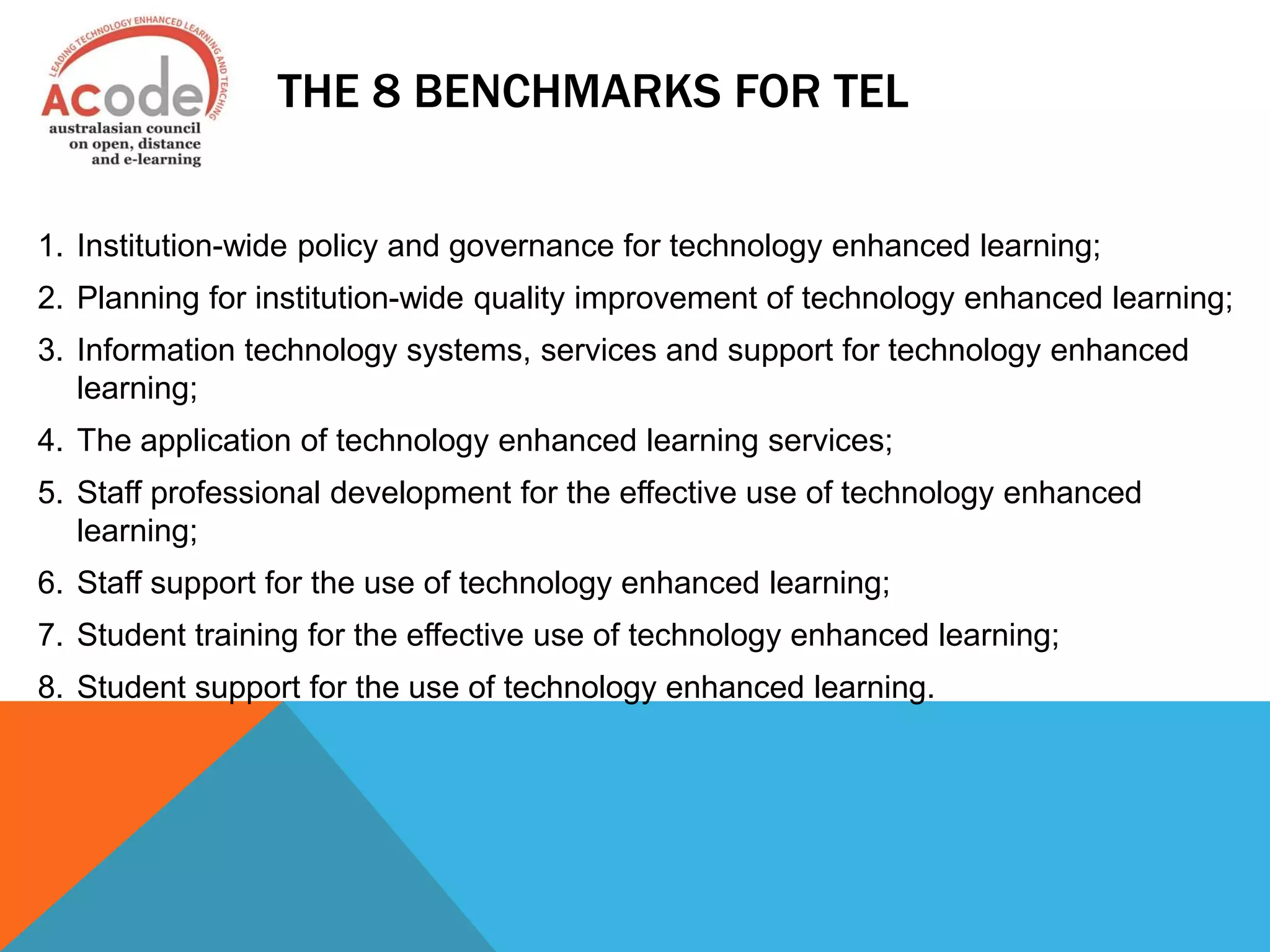 THE 8 BENCHMARKS FOR TEL
1. Institution-wide policy and governance for technology enhanced learning;
2. Planning for institution-wide quality improvement of technology enhanced learning;
3. Information technology systems, services and support for technology enhanced
learning;
4. The application of technology enhanced learning services;
5. Staff professional development for the effective use of technology enhanced
learning;
6. Staff support for the use of technology enhanced learning;
7. Student training for the effective use of technology enhanced learning;
8. Student support for the use of technology enhanced learning.
 
