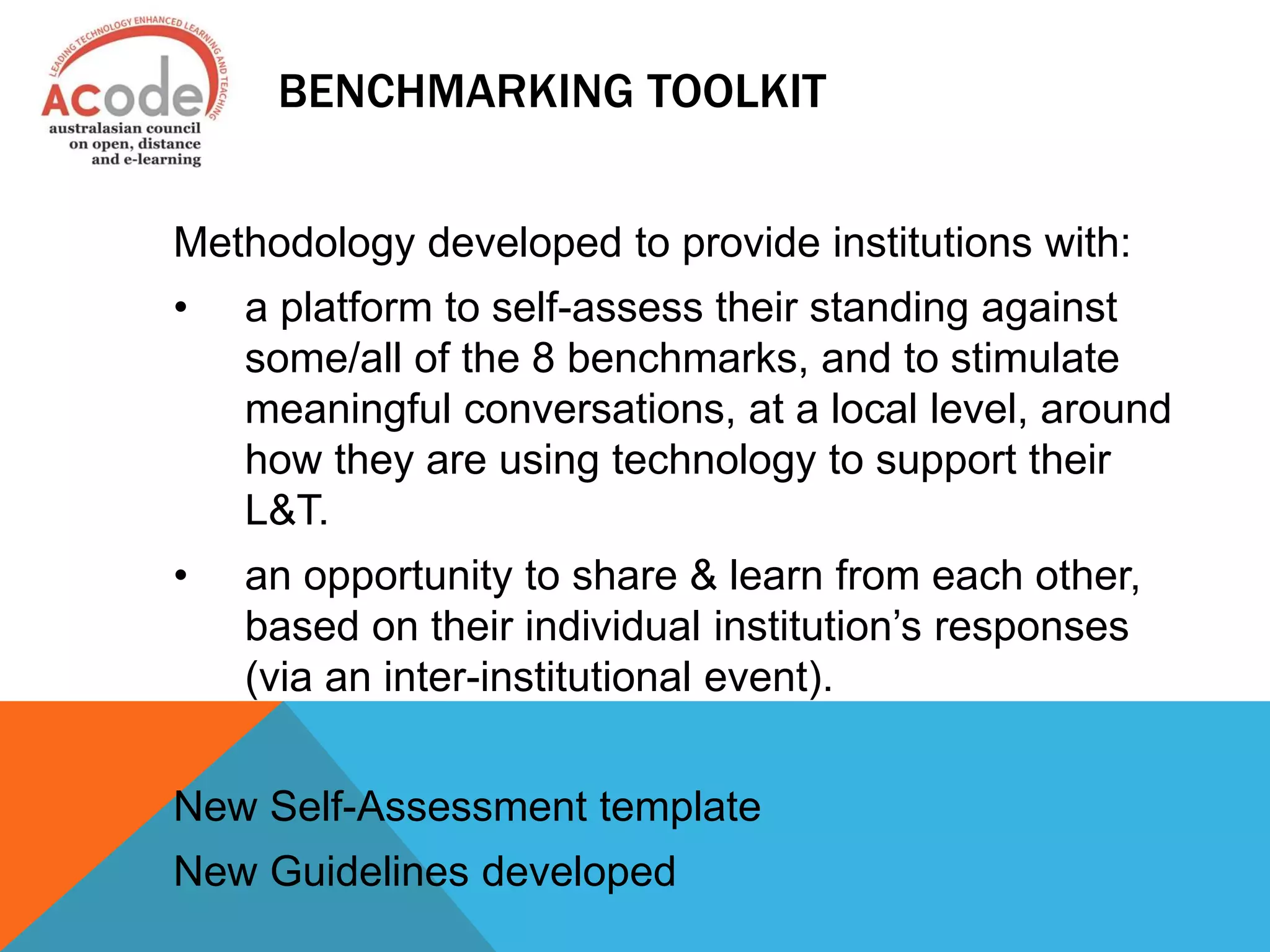 BENCHMARKING TOOLKIT
Methodology developed to provide institutions with:
• a platform to self-assess their standing against
some/all of the 8 benchmarks, and to stimulate
meaningful conversations, at a local level, around
how they are using technology to support their
L&T.
• an opportunity to share & learn from each other,
based on their individual institution’s responses
(via an inter-institutional event).
New Self-Assessment template
New Guidelines developed
 