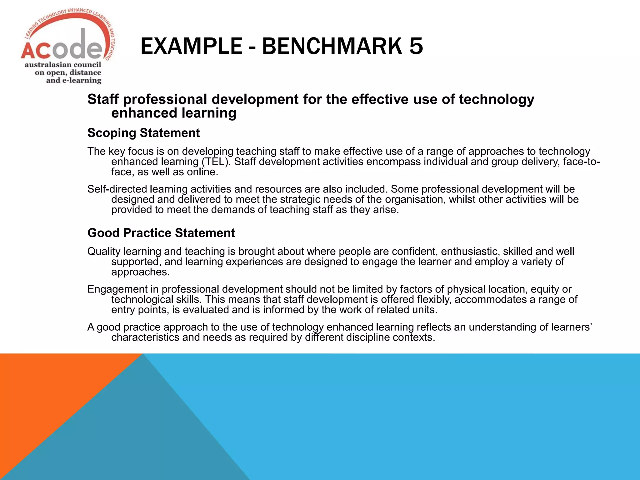 EXAMPLE - BENCHMARK 5
Staff professional development for the effective use of technology
enhanced learning
Scoping Statement
The key focus is on developing teaching staff to make effective use of a range of approaches to technology
enhanced learning (TEL). Staff development activities encompass individual and group delivery, face-to-
face, as well as online.
Self-directed learning activities and resources are also included. Some professional development will be
designed and delivered to meet the strategic needs of the organisation, whilst other activities will be
provided to meet the demands of teaching staff as they arise.
Good Practice Statement
Quality learning and teaching is brought about where people are confident, enthusiastic, skilled and well
supported, and learning experiences are designed to engage the learner and employ a variety of
approaches.
Engagement in professional development should not be limited by factors of physical location, equity or
technological skills. This means that staff development is offered flexibly, accommodates a range of
entry points, is evaluated and is informed by the work of related units.
A good practice approach to the use of technology enhanced learning reflects an understanding of learners’
characteristics and needs as required by different discipline contexts.
 