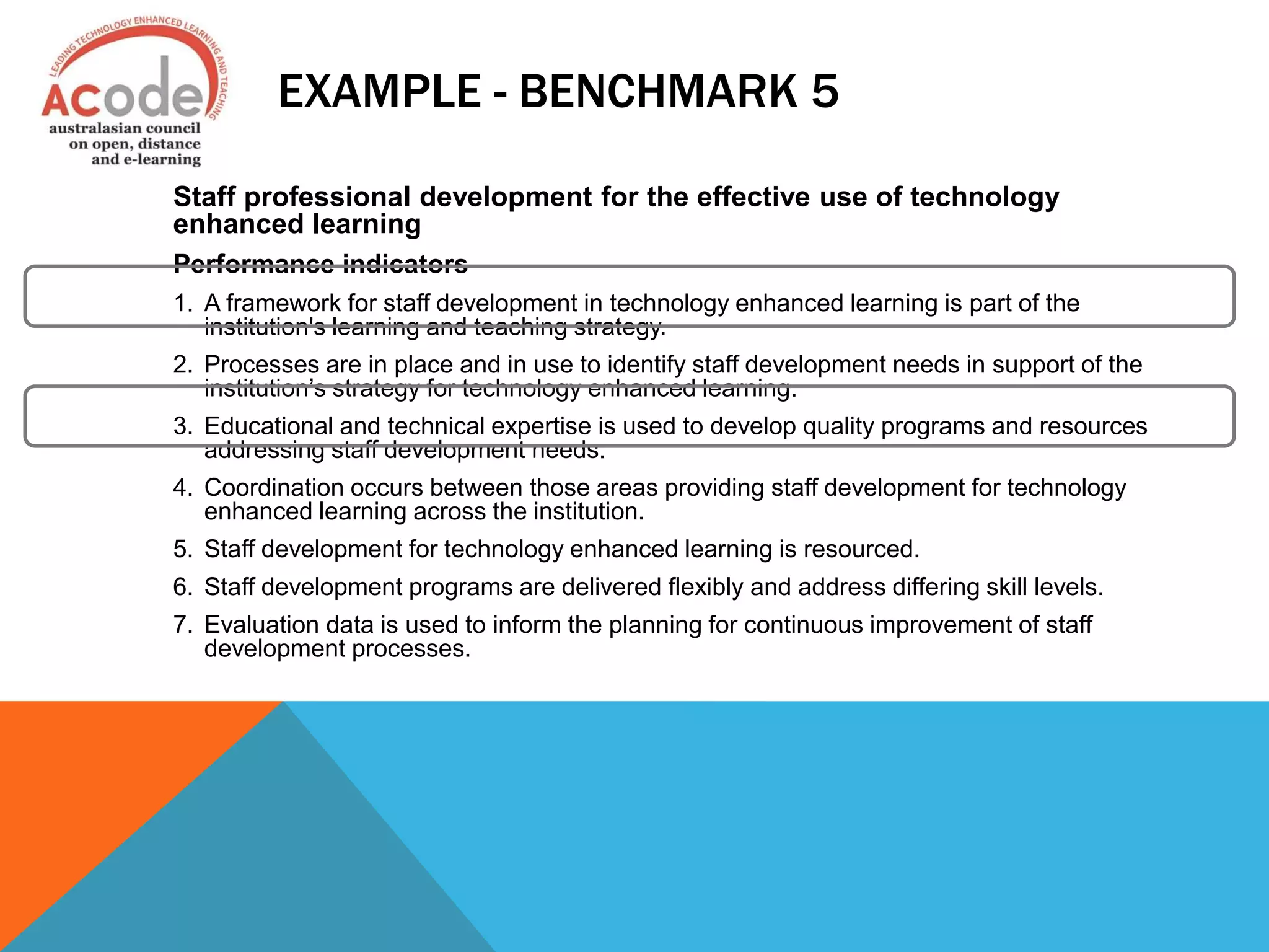 EXAMPLE - BENCHMARK 5
Staff professional development for the effective use of technology
enhanced learning
Performance indicators
1. A framework for staff development in technology enhanced learning is part of the
institution's learning and teaching strategy.
2. Processes are in place and in use to identify staff development needs in support of the
institution’s strategy for technology enhanced learning.
3. Educational and technical expertise is used to develop quality programs and resources
addressing staff development needs.
4. Coordination occurs between those areas providing staff development for technology
enhanced learning across the institution.
5. Staff development for technology enhanced learning is resourced.
6. Staff development programs are delivered flexibly and address differing skill levels.
7. Evaluation data is used to inform the planning for continuous improvement of staff
development processes.
 