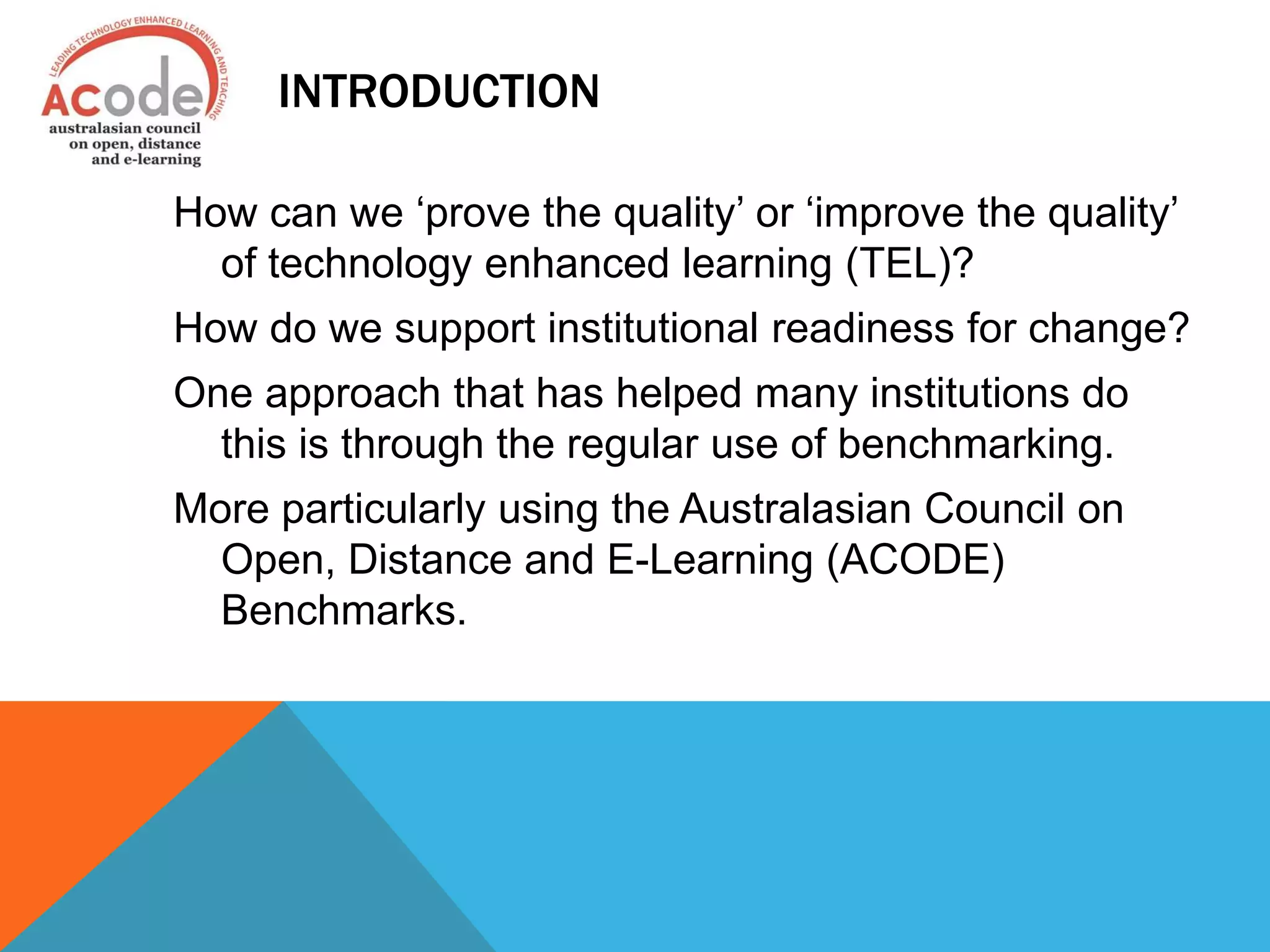 INTRODUCTION
How can we ‘prove the quality’ or ‘improve the quality’
of technology enhanced learning (TEL)?
How do we support institutional readiness for change?
One approach that has helped many institutions do
this is through the regular use of benchmarking.
More particularly using the Australasian Council on
Open, Distance and E-Learning (ACODE)
Benchmarks.
 