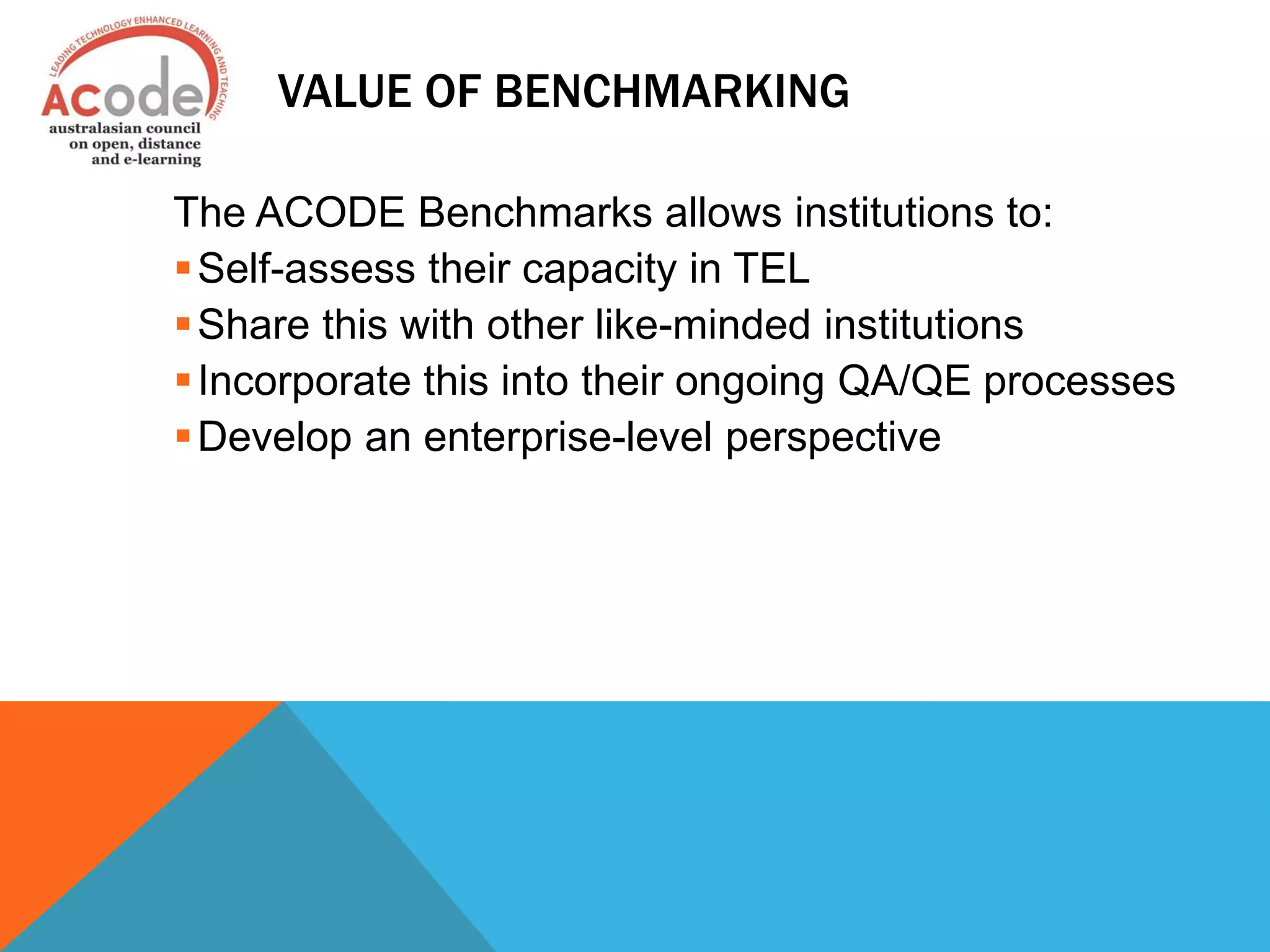 VALUE OF BENCHMARKING
The ACODE Benchmarks allows institutions to:
Self-assess their capacity in TEL
Share this with other like-minded institutions
Incorporate this into their ongoing QA/QE processes
Develop an enterprise-level perspective
 