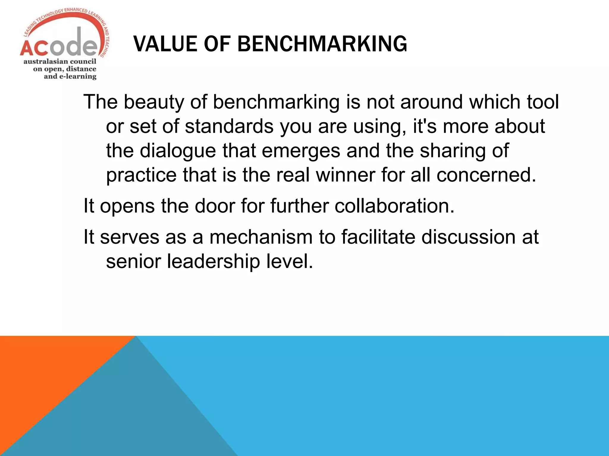 VALUE OF BENCHMARKING
The beauty of benchmarking is not around which tool
or set of standards you are using, it's more about
the dialogue that emerges and the sharing of
practice that is the real winner for all concerned.
It opens the door for further collaboration.
It serves as a mechanism to facilitate discussion at
senior leadership level.
 