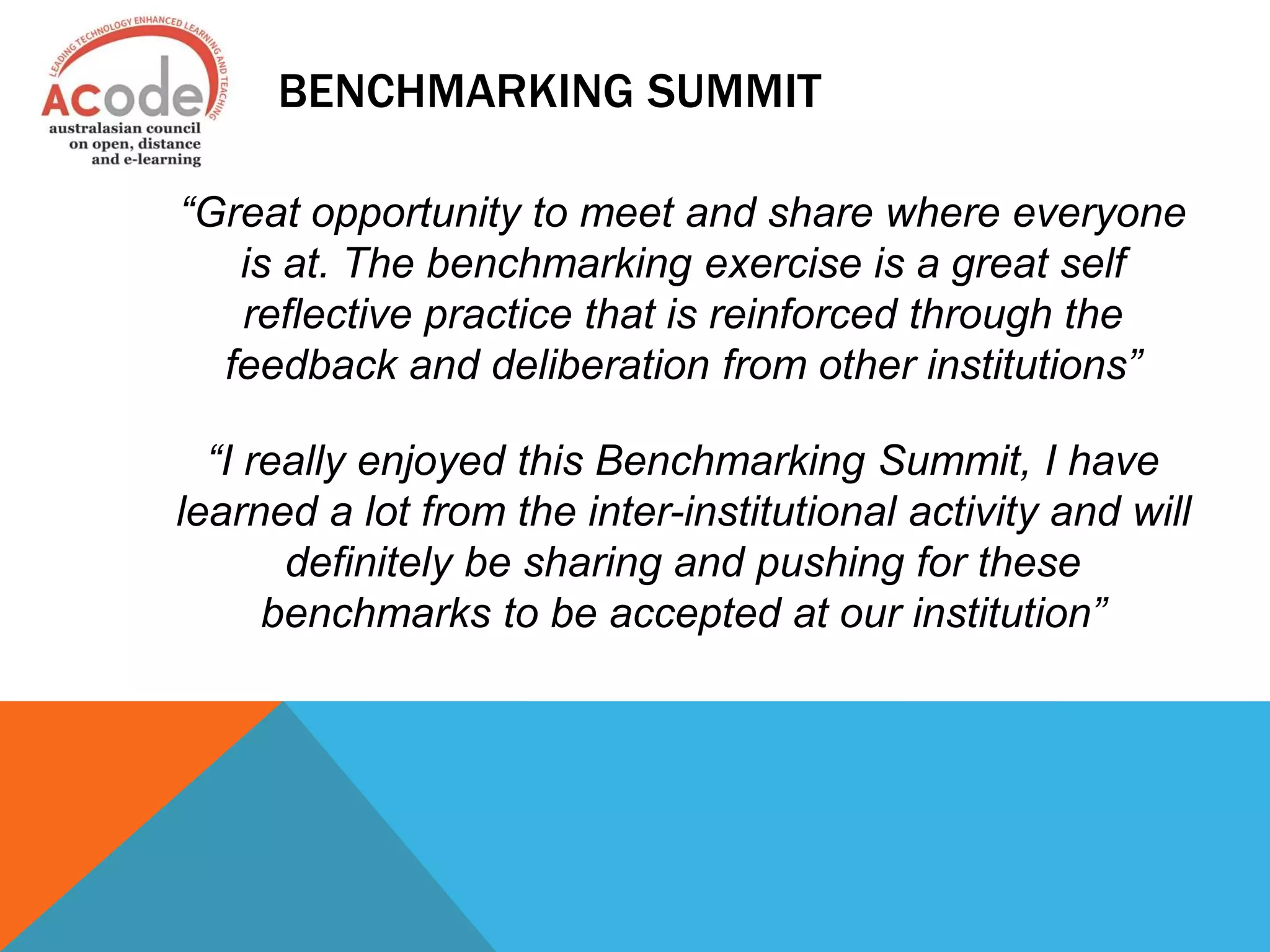 BENCHMARKING SUMMIT
“Great opportunity to meet and share where everyone
is at. The benchmarking exercise is a great self
reflective practice that is reinforced through the
feedback and deliberation from other institutions”
“I really enjoyed this Benchmarking Summit, I have
learned a lot from the inter-institutional activity and will
definitely be sharing and pushing for these
benchmarks to be accepted at our institution”
 