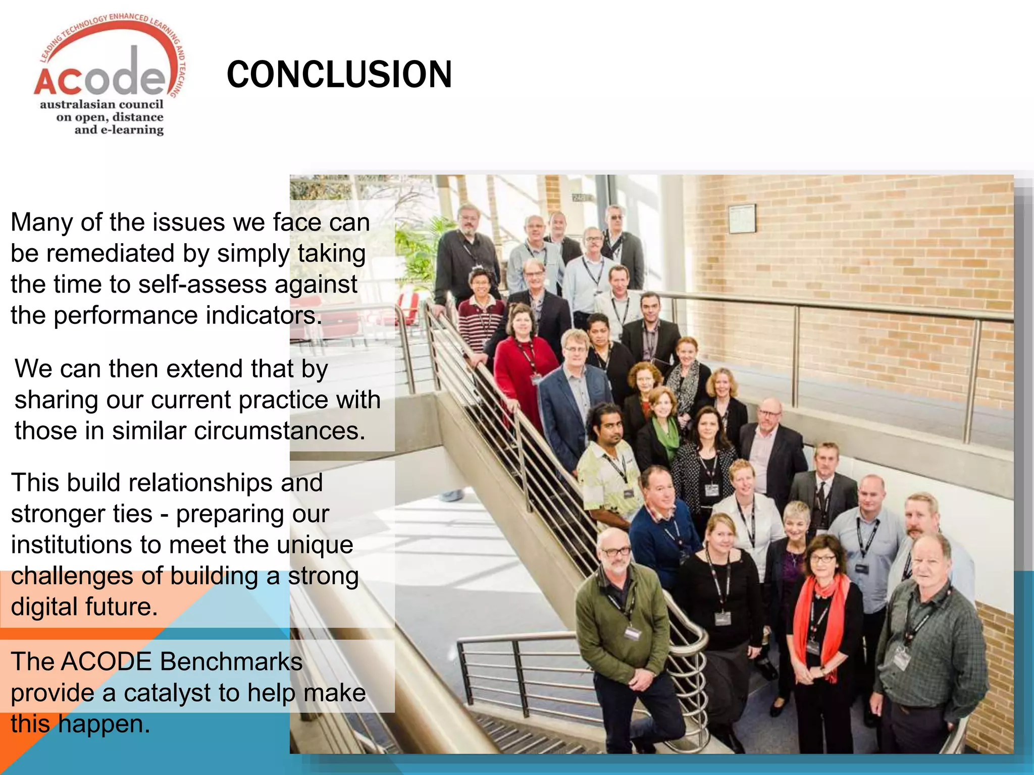 CONCLUSION
Many of the issues we face can
be remediated by simply taking
the time to self-assess against
the performance indicators.
We can then extend that by
sharing our current practice with
those in similar circumstances.
This build relationships and
stronger ties - preparing our
institutions to meet the unique
challenges of building a strong
digital future.
The ACODE Benchmarks
provide a catalyst to help make
this happen.
 