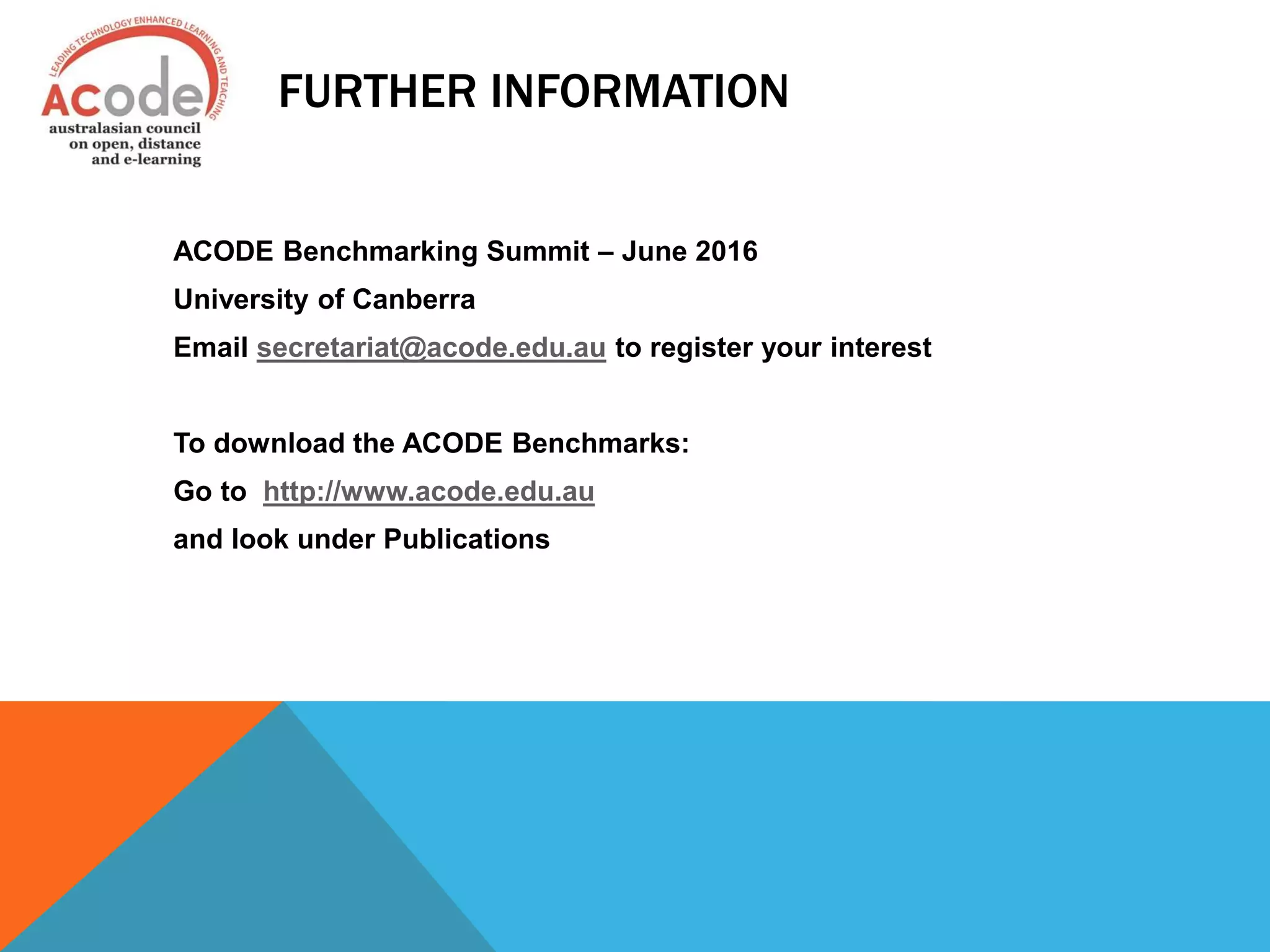 FURTHER INFORMATION
ACODE Benchmarking Summit – June 2016
University of Canberra
Email secretariat@acode.edu.au to register your interest
To download the ACODE Benchmarks:
Go to http://www.acode.edu.au
and look under Publications
 