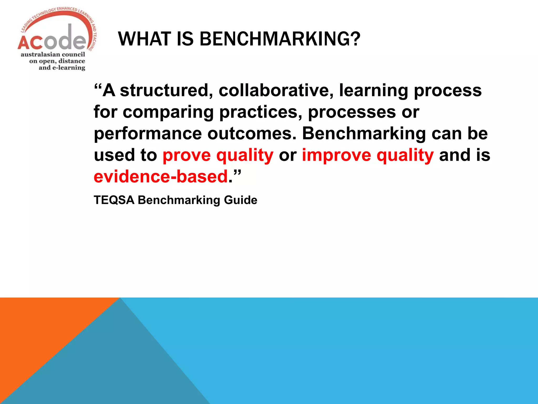 WHAT IS BENCHMARKING?
“A structured, collaborative, learning process
for comparing practices, processes or
performance outcomes. Benchmarking can be
used to prove quality or improve quality and is
evidence-based.”
TEQSA Benchmarking Guide
 