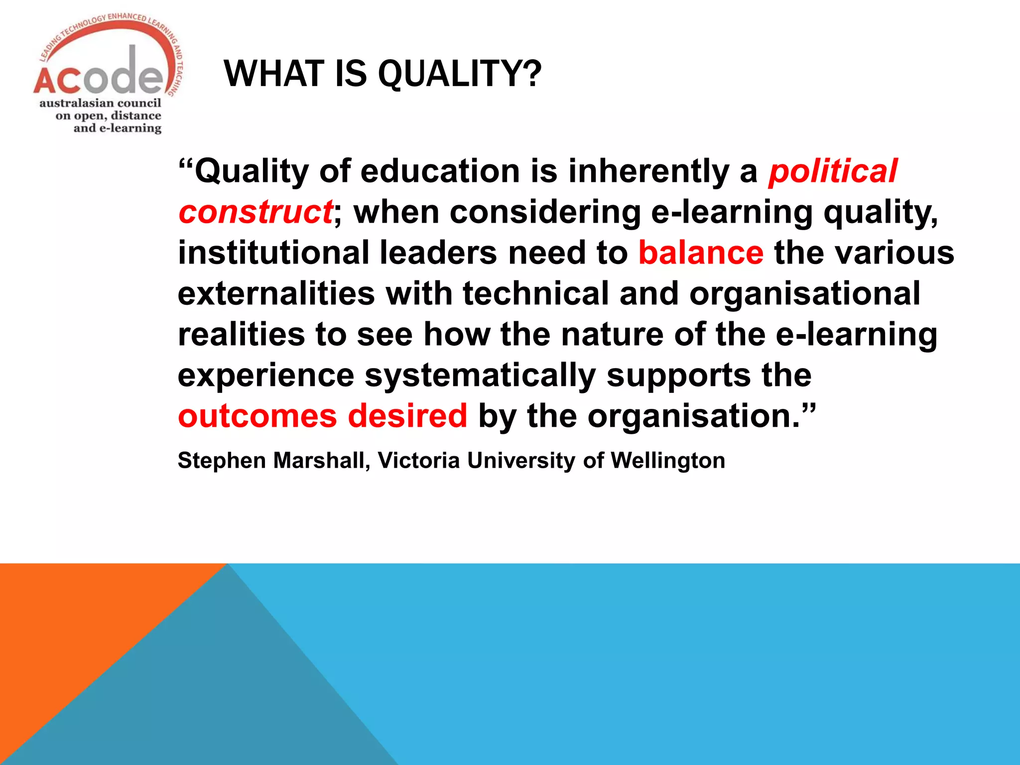 WHAT IS QUALITY?
“Quality of education is inherently a political
construct; when considering e-learning quality,
institutional leaders need to balance the various
externalities with technical and organisational
realities to see how the nature of the e-learning
experience systematically supports the
outcomes desired by the organisation.”
Stephen Marshall, Victoria University of Wellington
 
